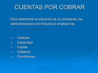 CUENTAS POR COBRAR
Para determinar la solvencia de un solicitante, los
administradores con frecuencia emplean las
Cinco Ces del crédito:
 Carácter
 Capacidad
 Capital
 Colateral
 Condiciones
 