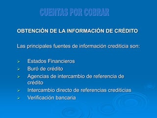 OBTENCIÓN DE LA INFORMACIÓN DE CRÉDITO
Las principales fuentes de información crediticia son:
 Estados Financieros
 Buró de crédito
 Agencias de intercambio de referencia de
crédito
 Intercambio directo de referencias crediticias
 Verificación bancaria
 