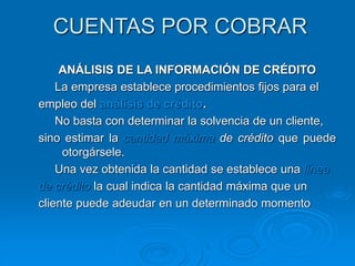 CUENTAS POR COBRAR
ANÁLISIS DE LA INFORMACIÓN DE CRÉDITO
La empresa establece procedimientos fijos para el
empleo del análisis de crédito.
No basta con determinar la solvencia de un cliente,
sino estimar la cantidad máxima de crédito que puede
otorgársele.
Una vez obtenida la cantidad se establece una línea
de crédito la cual indica la cantidad máxima que un
cliente puede adeudar en un determinado momento
 