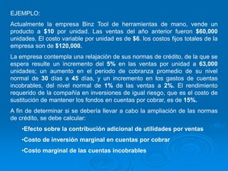 EJEMPLO:
Actualmente la empresa Binz Tool de herramientas de mano, vende un
producto a $10 por unidad. Las ventas del año anterior fueron $60,000
unidades. El costo variable por unidad es de $6. los costos fijos totales de la
empresa son de $120,000.
La empresa contempla una relajación de sus normas de crédito, de la que se
espera resulte un incremento del 5% en las ventas por unidad a 63,000
unidades; un aumento en el periodo de cobranza promedio de su nivel
normal de 30 días a 45 días, y un incremento en los gastos de cuentas
incobrables, del nivel normal de 1% de las ventas a 2%. El rendimiento
requerido de la compañía en inversiones de igual riesgo, que es el costo de
sustitución de mantener los fondos en cuentas por cobrar, es de 15%.
A fin de determinar si se debería llevar a cabo la ampliación de las normas
de crédito, se debe calcular:
•Efecto sobre la contribución adicional de utilidades por ventas
•Costo de inversión marginal en cuentas por cobrar
•Costo marginal de las cuentas incobrables
 