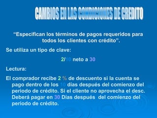 “Especifican los términos de pagos requeridos para
todos los clientes con crédito”.
Se utiliza un tipo de clave:
2/10 neto a 30
Lectura:
El comprador recibe 2 % de descuento si la cuenta se
pago dentro de los 10 días después del comienzo del
periodo de crédito. Si el cliente no aprovecha el desc.
Deberá pagar en 30 Días después del comienzo del
periodo de crédito.
 