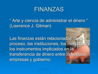 FINANZAS
“ Arte y ciencia de administrar el dinero “
(Lawrence J. Gitman)
Las finanzas están relacionadas con el
proceso, las instituciones, los mercados y
los instrumentos implicados en la
transferencia de dinero entre individuos,
empresas y gobierno.
 