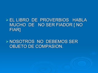 EL LIBRO  DE  PROVERBIOS  HABLA MUCHO  DE  NO SER FIADOR [ NO FIAR] NOSOTROS  NO  DEBEMOS SER OBJETO DE COMPASION. 