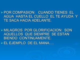 POR COMPASION:  CUANDO TIENES  EL AGUA  HASTA EL CUELLO  EL TE AYUDA  Y TE SACA HACIA ADELANTE. MILAGROS  POR GLORIFICACION:  SON AQUELLOS  QUE SIEMPRE  SE ESTAN  BIENDO  CONTINUAMENTE. EL EJEMPLO  DE EL MANA…. 