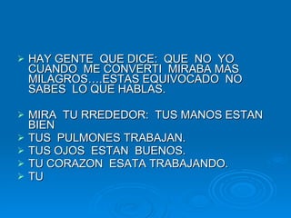 HAY GENTE  QUE DICE:  QUE  NO  YO CUANDO  ME CONVERTI  MIRABA MAS MILAGROS….ESTAS EQUIVOCADO  NO SABES  LO QUE HABLAS. MIRA  TU RREDEDOR:  TUS MANOS ESTAN  BIEN TUS  PULMONES TRABAJAN. TUS OJOS  ESTAN  BUENOS. TU CORAZON  ESATA TRABAJANDO. TU 