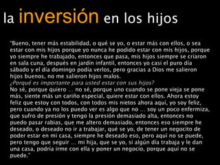 la  inversión   en los hijos “ Bueno, tener más estabilidad, o qué se yo, o estar más con ellos, o sea estar con mis hijos porque yo nunca he podido estar con mis hijos, porque yo siempre he trabajado, entonces que pasa, mis hijos siempre se criaron en sala cuna, después en jardín infantil, entonces yo casi el puro día sábado y el día domingo podía verlos, pero gracias a Dios me salieron hijos buenos, no me salieron hijos malos. ¿Porqué es importante para usted estar con sus hijos? No sé, porque quiero … no sé, porque uno cuando se pone vieja se pone más, siente más un cariño especial, quiere estar con ellos. Ahora estoy feliz que estoy con todos, con todos mis nietos ahora aquí, yo soy feliz, pero cuando ya no los puedo ver es algo que no … soy un poco enfermiza, que sufro de presión y tengo la presión demasiado alta, entonces no puedo pasar rabias, que me altero demasiado, entonces eso siempre he deseado, o deseado no ir a trabajar, qué se yo, de tener un negocito de poder estar en mi casa, siempre he deseado eso, pero aquí no se puede, pero tengo que seguir … mi hija, que se yo, si algún día trabaja y le dan una casa, podría irme con ella y poner un negocio, porque aquí no se puede.”  (Elia, 58 años) 