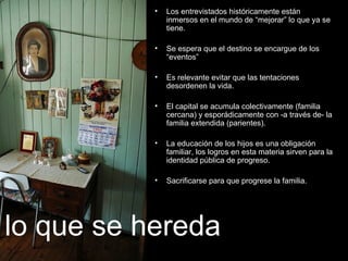 Los entrevistados históricamente están inmersos en el mundo de “mejorar” lo que ya se tiene. Se espera que el destino se encargue de los “eventos”  Es relevante evitar que las tentaciones desordenen la vida. El capital se acumula colectivamente (familia cercana) y esporádicamente con -a través de- la familia extendida (parientes) . La educación de los hijos es una obligación familiar, los logros en esta materia sirven para la identidad pública de progreso. Sacrificarse para que progrese la familia.  lo que se hereda 