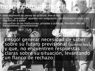 riesgo comunicacional • este segmento no piensa en el futuro, vive al día.  el futuro “previsional” aparece con resignación, sin información clara y sin disposición a saber desconfían de las instituciones, privadas o públicas. Perciben falta de transparencia comunicacional riesgo! generar necesidad de saber sobre su futuro previsional ( ausente hoy ), y que, no encuentren respuestas claras sobre su situación, levantando un flanco de rechazo 