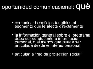 comunicar beneficios tangibles al segmento que le afecte directamente la información general sobre el programa debe ser conducente a información personal, o al menos que pueda ser articulada desde el interés personal articular la “red de protección social” oportunidad comunicacional:  qué 