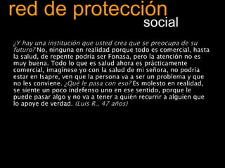 red de protección   social ¿Y hay una institución que usted crea que se preocupa de su futuro?  No, ninguna en realidad porque todo es comercial, hasta la salud, de repente podría ser Fonasa, pero la atención no es muy buena. Todo lo que es salud ahora es prácticamente comercial, imagínese yo con la salud de mi señora, no podría estar en Isapre, ven que la persona va a ser un problema y que no les conviene.  ¿Qué le pasa con eso?  Es molesto en realidad, se siente un poco indefenso uno en ese sentido, porque le puede pasar algo y no va a tener a quién recurrir a alguien que lo apoye de verdad.  (Luis R., 47 años) 