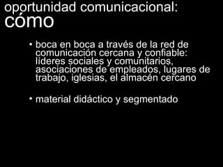 • boca en boca a través de la red de comunicación cercana y confiable: líderes sociales y comunitarios, asociaciones de empleados, lugares de trabajo, iglesias, el almacén cercano  material didáctico y segmentado oportunidad comunicacional:  cómo 