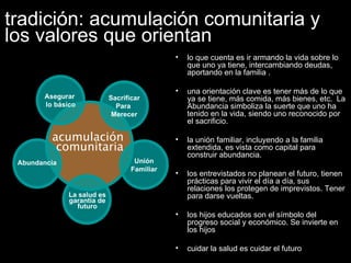 tradición: acumulación comunitaria y los valores que orientan lo que cuenta es ir armando la vida sobre lo que uno ya tiene, intercambiando deudas,  aportando en la familia . una orientación clave es tener más de lo que ya se tiene, más comida, más bienes, etc.  La Abundancia simboliza la suerte que uno ha tenido en la vida, siendo uno reconocido por el sacrificio.  la unión familiar, incluyendo a la familia extendida, es vista como capital para construir abundancia. los entrevistados no planean el futuro, tienen prácticas para vivir el día a día, sus relaciones los protegen de imprevistos. Tener para darse vueltas. los hijos educados son el símbolo del progreso social y económico. Se invierte en los hijos cuidar la salud es cuidar el futuro  Unión Familiar Sacrificar Para  Merecer Asegurar  lo básico acumulación  comunitaria La salud es garantía de futuro Abundancia 