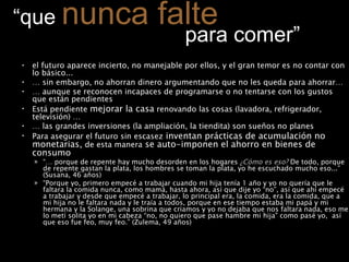 “ que  nunca falte     para comer” el futuro aparece incierto, no manejable por ellos, y el gran temor es no contar con lo básico...  …  sin embargo, no ahorran dinero argumentando que no les queda para ahorrar… …  aunque se reconocen incapaces de programarse o no tentarse con los gustos que están pendientes  Está pendiente  mejorar la casa  renovando las cosas (lavadora, refrigerador, televisión) … …  las grandes inversiones (la ampliación, la tiendita) son sueños no planes Para asegurar el futuro sin escasez  inventan prácticas de acumulación no monetarias,  de esta manera  se auto-imponen el ahorro en bienes de consumo   “…  porque de repente hay mucho desorden en los hogares  ¿Cómo es eso?  De todo, porque de repente gastan la plata, los hombres se toman la plata, yo he escuchado mucho eso...” (Susana, 46 años)  “ Porque yo, primero empecé a trabajar cuando mi hija tenía 1 año y yo no quería que le faltara la comida nunca, como mamá, hasta ahora, así que dije yo “no”, así que ahí empecé a trabajar y desde que empecé a trabajar, lo principal era, la comida, era la comida, que a mi hija no le faltara nada y le traía a todos, porque en ese tiempo estaba mi papá y mi hermana y la Solange, una sobrina que criamos y yo no dejaba que nos faltara nada, eso me lo metí solita yo en mi cabeza “no, no quiero que pase hambre mi hija” como pasé yo,  así que eso fue feo, muy feo.” (Zulema, 49 años) 