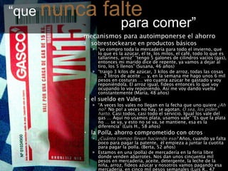 “ que  nunca falte     para comer” mecanismos para autoimponerse el ahorro sobrestockearse en productos básicos “ yo compro toda la mercadería para todo el invierno, que lo que es la azúcar, el te, los milos, el café, todo lo que es tallarines, arroz” “tengo 5 galones de cilindros vacíos (gas), entonces mi marido dice de repente, ya vamos a dejar al tiro, los 5 llenos” (Susana, 46 años) “ traigo 3 kilos de azúcar, 3 kilos de arroz, todas las cosas … 2 litros de aceite … y, en la semana me hago unos 6 mil pesos en costuras … veo cuanta azúcar he gastado y voy reponiéndola. El arroz igual, fideos entonces lo que voy ocupando lo voy reponiendo. Así me voy dando vuelta constantemente (María, 48 años) el sueldo en Vales  “ A veces los vales no llegan en la fecha que uno quiere  ¿Ah no?   No po! a veces no hay, se agotan.  O sea, los piden harto.  Casi todos, casi todo el servicio. Igual los vale del gas … Aquí no usamos plata, usamos vale” “Es que la plata no … se va, y esto no se va, se mantiene, esa es la diferencia” (Luis H., 58 años)  la P olla , ahorro comprometido con otros ¿Cuánto tiempo llevan haciendo eso?  Años, cuando ya falta poco para pagar la patente,  él empieza a juntar la cuotita para pagar la polla. (Berta, 52 años) Estamos en una (polla) de mercadería en la feria libre donde venden abarrotes. Nos dan unos cincuenta mil pesos en mercadería, aceite, detergente, la leche de la niña, arroz, fideos azúcar y nosotros vamos pagando esa mercadería, en cinco mil pesos semanales  (Luis R., 47 años) 