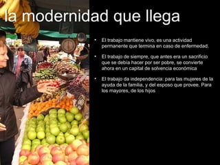 El trabajo mantiene vivo, es una actividad permanente que termina en caso de enfermedad. El trabajo de siempre, que antes era un sacrificio que se debía hacer por ser pobre, se convierte ahora en un capital de solvencia económica El trabajo da independencia: para las mujeres de la ayuda de la familia, y del esposo que provee. Para los mayores, de los hijos la modernidad que llega 