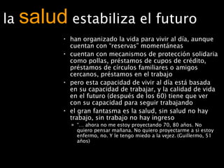 la  salud   estabiliza el futuro han organizado la vida para vivir al día, aunque cuentan con “reservas” momentáneas cuentan con mecanismos de protección solidaria como pollas, préstamos de cupos de crédito, préstamos de círculos familiares o amigos cercanos, préstamos en el trabajo  pero esta capacidad de vivir al día está basada en su capacidad de trabajar, y la calidad de vida en el futuro (después de los 60) tiene que ver con su capacidad para seguir trabajando el gran fantasma es la salud, sin salud no hay trabajo, sin trabajo no hay ingreso “…  ahora no me estoy proyectando 70, 80 años. No quiero pensar mañana. No quiero proyectarme a si estoy enfermo, no. Y le tengo miedo a la vejez.   (Guillermo, 51 años)  