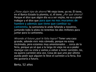 ¿Tiene algún tipo de ahorro?   Mi viejo tiene, yo no. Él tiene,  en el Banco Estado la plomita, sí, él tiene.  ¿Por qué ahorra?  Porque el dice que algún día va a ser viejito, no va a poder trabajar y el dice que  para que no nos muramos de hambre y   además que tiene que cambiar su camioneta ,  la camioneta le anda fallando y nosotros, juntando toda la plata no tenemos los dos millones para juntar para la camioneta. Mirando al futuro ¿qué le falta lograr?   Tener una casa grande, adonde vivir más cómoda, porque no estoy incómoda, pero estamos muy amontonados … cerca de la feria, porque yo sé que a la larga mi viejo no va a poder manejar con su vista y vamos a volver a tener carretón, no, no quiero carretón otra vez. Cosa de que uno por último pueda pedir que alguien le lleve el carretón a la feria. Eso me gustaría a futuro. Berta, 52 años 
