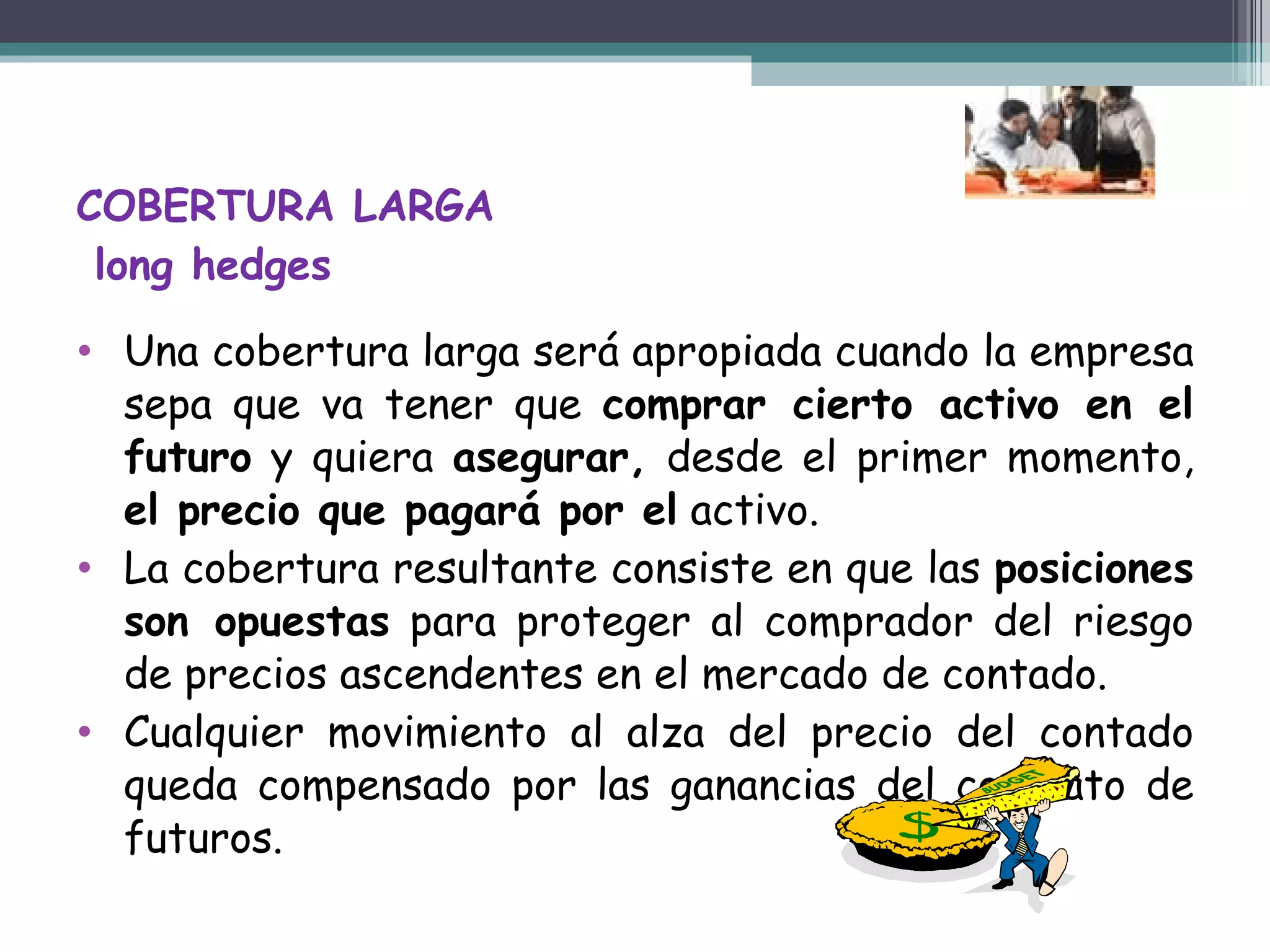 COBERTURA LARGA  long hedges Una cobertura larga será apropiada cuando la empresa sepa que va tener que  comprar cierto activo en el futuro  y quiera  asegurar,  desde el primer momento,  el precio que pagará por el  activo. La cobertura resultante consiste en que las  posiciones son opuestas  para proteger al comprador del riesgo de precios ascendentes en el mercado de contado.   Cualquier movimiento al alza del precio del contado queda compensado por las ganancias del contrato de futuros. 