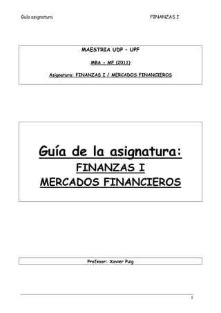 Guía asignatura FINANZAS I 
1 
MAESTRIA UDP – UPF 
MBA - MF (2011) 
Asignatura: FINANZAS I / MERCADOS FINANCIEROS 
Guía de la asignatura: 
FINANZAS I 
MERCADOS FINANCIEROS 
Profesor: Xavier Puig 
 
