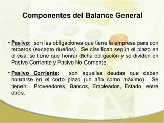 Componentes del Balance General


• Pasivo: son las obligaciones que tiene la empresa para con
  terceros (excepto dueños). Se clasifican según el plazo en
  el cual se tiene que honrar dicha obligación y se dividen en
  Pasivo Corriente y Pasivo No Corriente.
• Pasivo Corriente:    son aquellas deudas que deben
  honrarse en el corto plazo (un año como máximo). Se
  tienen: Proveedores, Bancos, Empleados, Estado, entre
  otros.
 