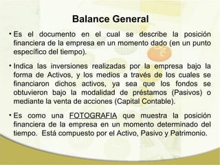 Balance General
• Es el documento en el cual se describe la posición
  financiera de la empresa en un momento dado (en un punto
  específico del tiempo).
• Indica las inversiones realizadas por la empresa bajo la
  forma de Activos, y los medios a través de los cuales se
  financiaron dichos activos, ya sea que los fondos se
  obtuvieron bajo la modalidad de préstamos (Pasivos) o
  mediante la venta de acciones (Capital Contable).
• Es como una FOTOGRAFIA que muestra la posición
  financiera de la empresa en un momento determinado del
  tiempo. Está compuesto por el Activo, Pasivo y Patrimonio.
 