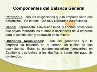 Patrimonio :   son las obligaciones que la empresa tiene con accionistas.  Se tienen:  Capital y Utilidades Acumuladas Capital :   representa la inversión inicial y aportes posteriores que hayan realizado los dueños o accionistas de la empresa para la constitución y operación de la misma. Utilidades Acumuladas :   son las ganancias que la empresa va teniendo en el tiempo las cuáles se van acumulando.  Estas se pueden capitalizar (convertirse en Capital) o distribuirse a los dueños a través del pago de dividendos. Componentes del Balance General 