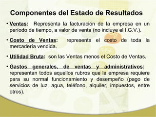 Componentes del Estado de Resultados Ventas :   Representa la facturación de la empresa en un período de tiempo, a valor de venta (no incluye el I.G.V.). Costo de Ventas :   representa el costo de toda la mercadería vendida. Utilidad Bruta :   son las Ventas menos el Costo de Ventas.  Gastos generales, de ventas y administrativos :   representan todos aquellos rubros que la empresa requiere para su normal funcionamiento y desempeño (pago de servicios de luz, agua, teléfono, alquiler, impuestos, entre otros). 