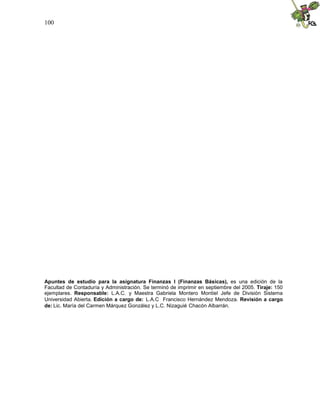 100




Apuntes de estudio para la asignatura Finanzas I (Finanzas Básicas), es una edición de la
Facultad de Contaduría y Administración. Se terminó de imprimir en septiembre del 2005. Tiraje: 150
ejemplares. Responsable: L.A.C. y Maestra Gabriela Montero Montiel Jefe de División Sistema
Universidad Abierta. Edición a cargo de: L.A.C Francisco Hernández Mendoza. Revisión a cargo
de: Lic. María del Carmen Márquez González y L.C. Nizaguié Chacón Albarrán.
 