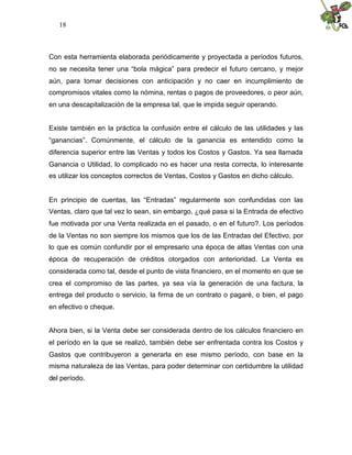 18



Con esta herramienta elaborada periódicamente y proyectada a períodos futuros,
no se necesita tener una “bola mágica” para predecir el futuro cercano, y mejor
aún, para tomar decisiones con anticipación y no caer en incumplimiento de
compromisos vitales como la nómina, rentas o pagos de proveedores, o peor aún,
en una descapitalización de la empresa tal, que le impida seguir operando.


Existe también en la práctica la confusión entre el cálculo de las utilidades y las
“ganancias”. Comúnmente, el cálculo de la ganancia es entendido como la
diferencia superior entre las Ventas y todos los Costos y Gastos. Ya sea llamada
Ganancia o Utilidad, lo complicado no es hacer una resta correcta, lo interesante
es utilizar los conceptos correctos de Ventas, Costos y Gastos en dicho cálculo.


En principio de cuentas, las “Entradas” regularmente son confundidas con las
Ventas, claro que tal vez lo sean, sin embargo, ¿qué pasa si la Entrada de efectivo
fue motivada por una Venta realizada en el pasado, o en el futuro?. Los períodos
de la Ventas no son siempre los mismos que los de las Entradas del Efectivo, por
lo que es común confundir por el empresario una época de altas Ventas con una
época de recuperación de créditos otorgados con anterioridad. La Venta es
considerada como tal, desde el punto de vista financiero, en el momento en que se
crea el compromiso de las partes, ya sea vía la generación de una factura, la
entrega del producto o servicio, la firma de un contrato o pagaré, o bien, el pago
en efectivo o cheque.


Ahora bien, si la Venta debe ser considerada dentro de los cálculos financiero en
el período en la que se realizó, también debe ser enfrentada contra los Costos y
Gastos que contribuyeron a generarla en ese mismo período, con base en la
misma naturaleza de las Ventas, para poder determinar con certidumbre la utilidad
del período.
 