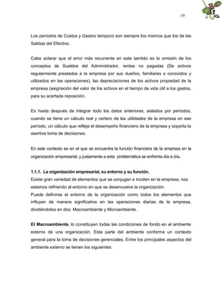 19



Los períodos de Costos y Gastos tampoco son siempre los mismos que los de las
Salidas del Efectivo.


Cabe aclarar que el error más recurrente en este sentido es la omisión de los
conceptos de Sueldos del Administrador, rentas no pagadas (De activos
regularmente prestados a la empresa por sus dueños, familiares o conocidos y
utilizados en las operaciones), las depreciaciones de los activos propiedad de la
empresa (asignación del valor de los activos en el tiempo de vida útil a los gastos,
para su acertada reposición.


Es hasta después de integrar todo los datos anteriores, aislados por períodos,
cuando se tiene un cálculo real y certero de las utilidades de la empresa en ese
período, un cálculo que refleja el desempeño financiero de la empresa y soporta la
asertiva toma de decisiones.


En este contexto es en el que se encuentra la función financiera de la empresa en la
organización empresarial, y justamente a esta problemática se enfrenta día a día.


1.1.1. La organización empresarial, su entorno y su función.
Existe gran variedad de elementos que se conjugan e inciden en la empresa, nos
estamos refiriendo al entorno en que se desenvuelve la organización.
Puede definirse el entorno de la organización como todos los elementos que
influyen de manera significativa en las operaciones diarias de la empresa,
dividiéndolos en dos: Macroambiente y Microambiente.


El Macroambiente, lo constituyen todas las condiciones de fondo en el ambiente
externo de una organización. Esta parte del ambiente conforma un contexto
general para la toma de decisiones gerenciales. Entre los principales aspectos del
ambiente externo se tienen los siguientes:
 