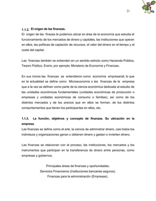 21




1.1.2. El origen de las finanzas.
El origen de las finazas la podemos ubicar en área de la economía que estudia el
funcionamiento de los mercados de dinero y capitales, las instituciones que operan
en ellos, las políticas de captación de recursos, el valor del dinero en el tiempo y el
coste del capital.


Las finanzas también se entienden en un sentido estricto como Hacienda Pública,
Tesoro Público, Erario; por ejemplo, Ministerio de Economía y Finanzas.


En sus inicios las finanzas se entendieron como economía empresarial, lo que
en la actualidad se define como Microeconomía o las finanzas de la empresa
que a la vez se definen como parte de la ciencia económica dedicada al estudio de
las unidades económicas fundamentales (unidades económicas de producción o
empresas y unidades económicas de consumo o familias), así como de los
distintos mercados y de los precios que en ellos se forman, de los distintos
comportamientos que tienen los participantes en ellos, etc.


1.1.3.   La función, objetivos y concepto de finanzas. Su ubicación en la
empresa.
Las finanzas se define como el arte, la ciencia de administrar dinero, casi todos los
individuos y organizaciones ganan u obtienen dinero y gastan o invierten dinero.


Las finanzas se relacionan con el proceso, las instituciones, los mercados y los
instrumentos que participan en la transferencia de dinero entre personas, como
empresas y gobiernos.


                     Principales áreas de finanzas y oportunidades.
              Servicios Financieros (Instituciones bancarias seguros).
                     Finanzas para la administración (Empresas).
 