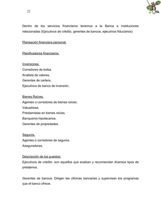 22



Dentro de los servicios financieros tenemos a la Banca e Instituciones
relacionadas (Ejecutivos de crédito, gerentes de bancos, ejecutivos fiduciarios)


Planeación financiera personal.


Planificadores financieros.


Inversiones.
Corredores de bolsa.
Analista de valores.
Gerentes de cartera.
Ejecutivos de banco de inversión.


Bienes Raíces.
Agentes o corredores de bienes raíces.
Valuadores.
Prestamistas en bienes raíces.
Banqueros hipotecarios.
Gerentes de propiedades.


Seguros.
Agentes o corredores de seguros.
Aseguradores.


Descripción de los puestos:
Ejecutivos de crédito: son aquellos que evalúan y recomiendan diversos tipos de
préstamos.


Gerentes de bancos: Dirigen las oficinas bancarias y supervisan los programas
que el banco ofrece.
 
