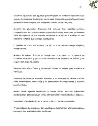 23



Ejecutivos fiduciarios: Son aquellos que administran los fondos de fideicomisos de
estados, fundaciones, fundaciones y empresas, ofreciendo servicios financieros en
planeación financiera personal, inversiones, bienes raíces y seguros.


Ejecutivo de planeación financiera del personal: Son aquellas personas
independientes, así como empleados por una institución y asesoran a personas en
todos los aspectos de sus finanzas personales y los ayudan a elaborar un plan
financiero completo que satisfaga sus objetivos.


Corredores de bolsa: Son aquellos que ayudan a los clientes a elegir comprar y
vender valores.


Analista de valores: Estudia las obligaciones y acciones por lo general de
industrias específicas y proporcionan asesoría a las empresas de valores y de
seguros con respecto a estos.


Gerentes de cartera: Crean y administran cartera de valores para empresas e
individuos.


Ejecutivos de banca de inversión: Asesoran a las emisoras de valores y actúan
como intermediarios entre estos y los compradores de obligaciones y acciones
recién emitidas.


Bienes raíces: Agentes corredores de bienes raíces: anuncian propiedades
residenciales y comerciales, en venta, arrendamiento y realizan las negociaciones.


Valuadores: Calcula el valor en el mercado de todo tipo de propiedades.


Prestamistas en bienes raíces: Son aquellos que recomiendan y toman decisiones
con respecto a solicitudes sobre préstamos.
 