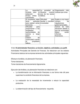 26


                      La         capacidad    La sociedad se Organización más
                      limitada para la        disuelve  cuando costosa que otras.
                      obtención          de   uno de los socios
                      fondos inhibe el        fallece.
                      crecimiento.
                      El propietario debe     Dificultad     para Sujeta a una mayor
                      tener       aptitudes   liquidar o transferir número           de
                      para realizar varias    la sociedad.          regulaciones
                      funciones.                                    gubernamentales.
                      Dificultad       para                         Carece de toda
                      proporcionar a los                            discreción debido a
                      empleados                                     que los accionistas
                      oportunidades de                              deben        recibir
                      carrera a largo                               informes
                      plazo.                                        financieros.
                      Carece             de
                      continuidad cuando
                      el        propietario
                      fallece.


1.1.4. El administrador financiero, su función, objetivos, actividades y su perfil.
Actividades Principales del Gerente de Finanzas. Se relacionan con los estados
Financieros básicos de la empresa teniendo las actividades principales siguientes:


Efectuar el análisis y la planeación financiera.
Tomar decisiones.
Tomar decisiones de financiamiento lógicamente.


Ejecución del Análisis y la planeación financiera se relacionan con:
       La transformación de la información financiera a una forma más útil para
        supervisar la condición financiera de la empresa.


       La evaluación de la necesidad de incrementar o reducir la capacidad
        productiva.


       La determinación del tipo de financiamiento requerido.
 