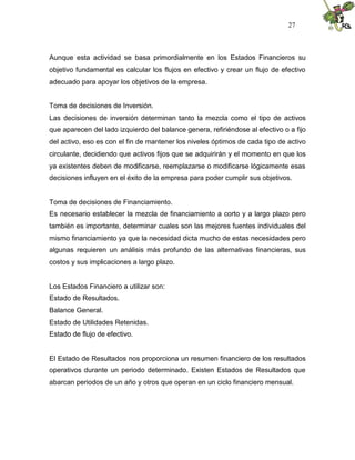 27



Aunque esta actividad se basa primordialmente en los Estados Financieros su
objetivo fundamental es calcular los flujos en efectivo y crear un flujo de efectivo
adecuado para apoyar los objetivos de la empresa.


Toma de decisiones de Inversión.
Las decisiones de inversión determinan tanto la mezcla como el tipo de activos
que aparecen del lado izquierdo del balance genera, refiriéndose al efectivo o a fijo
del activo, eso es con el fin de mantener los niveles óptimos de cada tipo de activo
circulante, decidiendo que activos fijos que se adquirirán y el momento en que los
ya existentes deben de modificarse, reemplazarse o modificarse lógicamente esas
decisiones influyen en el éxito de la empresa para poder cumplir sus objetivos.


Toma de decisiones de Financiamiento.
Es necesario establecer la mezcla de financiamiento a corto y a largo plazo pero
también es importante, determinar cuales son las mejores fuentes individuales del
mismo financiamiento ya que la necesidad dicta mucho de estas necesidades pero
algunas requieren un análisis más profundo de las alternativas financieras, sus
costos y sus implicaciones a largo plazo.


Los Estados Financiero a utilizar son:
Estado de Resultados.
Balance General.
Estado de Utilidades Retenidas.
Estado de flujo de efectivo.


El Estado de Resultados nos proporciona un resumen financiero de los resultados
operativos durante un periodo determinado. Existen Estados de Resultados que
abarcan periodos de un año y otros que operan en un ciclo financiero mensual.
 