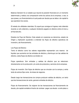 28



Balance General: Es un estado que resume la posición financiera en un momento
determinado y realiza una comparación entre los activos de la empresa, o sea, lo
que posee y su financiamiento el cual puede ser deuda que se debe o de capital lo
que aportaron los socios.


El estado de utilidades retenidas: Es aquel que consigue el ingreso neto obtenido
durante un año obtenido y cualquier dividendo pagado en efectivo entre el inicio y
el final del año.


Estados de Flujo de Efectivo: Este estado en ocasiones se denomina, estado de
Origen y Aplicación ayudando a entender los flujos de efectivo operativos de
inversión y de financiamiento.


Los Flujos de Efectivo
Tanto el efectivo como los valores negociables representan una reserva         de
liquidez que aumenta con las entradas de efectivo y disminuye con las salidas de
efectivo, estos flujos de efectivo se dividen en:


Flujos operativos: Son entradas y salidas de efectivo que se relacionan
directamente con la producción y la venta de productos y servicios de la empresa.


Flujos de inversión: Son flujos de efectivo que se vinculan con la compra y venta
tanto de activos fijos como de áreas de negocios.


Desde luego las transacciones de compra producen salidas de efectivo, en tanto
que las transacciones de venta, generan entradas de efectivo.


Flujos de financiamiento: Se originan de las transacciones de financiamiento de
deuda y de capital contable el hecho de contraer pagar una deuda a corto plazo o
 