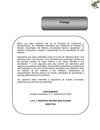 Prólogo




Como una labor editorial más de la Facultad de Contaduría y
Administración, los materiales educativos que conforman el Paquete de
Estudio Autodirigido del Sistema Universidad Abierta representan un
esfuerzo encauzado a apoyar el aprendizaje de los estudiantes de este
sistema.

Esperamos que estos materiales sirvan de punto de referencia tanto a los
asesores como a los alumnos. A los primeros para que tengan medios que
les permitan orientar de mejor manera y con mayor sencillez a sus
estudiantes. Y a los segundos para que cuenten con elementos para
organizar su programa de trabajo, se les facilite comprender los objetivos de
cada asignatura y se sirvan de los apoyos educativos que contienen, como
los esbozos de las materias y sus unidades, cuestionarios de
autoevaluación, lecturas básicas de estudio, actividades de aprendizaje y
apuntes elaborados por los asesores.

Así, ponemos estos materiales a disposición de nuestra comunidad,
esperando que alcancen sus propósitos.




                            ATENTAMENTE
              Ciudad Universitaria, D. F., septiembre de 2005


              C.P.C. Y MAESTRO ARTURO DÍAZ ALONSO
                                DIRECTOR
 