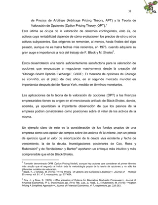 31


        de Precios de Arbitraje (Arbitrage Pricing Theory, APT) y la Teoría de
        Valoración de Opciones (Option Pricing Theory, OPT). 1
Esta última se ocupa de la valoración de derechos contingentes, esto es, de
activos cuya rentabilidad depende de cómo evolucionen los precios de otro u otros
activos subyacentes. Sus orígenes se remontan, al menos, hasta finales del siglo
pasado, aunque no es hasta fechas más recientes, en 1973, cuando adquiere su
gran auge e importancia a raíz del trabajo de F. Black y M. Sholes2 .


Éstos desarrollaron una teoría suficientemente satisfactoria para la valoración de
opciones que empezaban a negociarse masivamente desde la creación del
“Chicago Board Options Exchange”, CBOE;. El mercado de opciones de Chicago
se convirtió, en el plazo de diez años, en el segundo mercado mundial en
importancia después del de Nueva York, medido en términos monetarios.


Las aplicaciones de la teoría de la valoración de opciones (OPT) a las finanzas
empresariales tienen su origen en el mencionado artículo de Black-Sholes, donde,
además, ya apuntaban la importante observación de que los pasivos de la
empresa podían considerarse como posiciones sobre el valor de los activos de la
misma.


Un ejemplo claro de esto es la consideración de los fondos propios de una
empresa como una opción de compra sobre los activos de la misma, con un precio
de ejercicio igual al valor de amortización de la deuda viva existente y fecha de
vencimiento, la de la deuda. Investigaciones posteriores de Cox, Ross y
Rubinstein3 y de Rendeleman y Bartter4 aportaron un enfoque más intuitivo y más
comprensible que el de Black-Sholes.

1
  También denominado OPM (Option Pricing Model), aunque hay autores que consideran el primer término
más amplio que el segundo al incluir toda la metodología propia de la teoría de opciones y no sólo los
diferentes modelos de valoración.
2
  Black, F., y Sholes, M. (1973): <<The Pricing of Options and Corporate Libialities>>, Journal of Political
Economy, vol. 81, nº 3, mayo-junio, pp. 637 -654.
3
  Cox, J., y Ross, S. (1976): <<The Valuation of Options for Alternative Stochastic Processes>>, Journal of
Financial Economics, nº 3, enero-marzo, pp. A145-166. Cox, J.; Ross, S., y Rubinstein, M. (1979): <<Option
Pricing A Simplified Approach>>, Journal of Financial Economics, nº 7, septiembre, pp. 229-263.
 