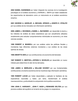 33


2002 DANIEL KAHNEMAN por haber integrado los avances de la investigación
psicológica en el análisis económico y VERNON L. SMITH por haber establecido
los experimentos de laboratorio como un instrumento en el análisis económico
empírico.


2001 GEORGE A. AKERLOF, A. MICHAEL SPENCE y JOSEPH E. STIGLITZ
por sus análisis de los mercados con información asimétrica.


2000 JAMES J. HECKMAN y DANIEL L. McFADDEN por desarrollar la teoría y
los métodos de análisis de datos estadísticos que son actualmente utilizados
ampliamente para estudiar comportamientos individuales en economía y en otras
ciencias sociales.


1999 ROBERT A. MUNDELL por sus análisis sobre las políticas fiscales y
monetarias bajo diferentes sistemas monetarios y sus análisis de las áreas
óptimas de divisas.


1998 AMARTYA SEN por sus contribuciones a la economía del bienestar.


1997 ROBERT C. MERTON y MYRON S. SCHOLES por desarrollar un nuevo
método para determinar el valor de los derivados.


1996 JAMES A. MIRRLEES y WILLIAM VICKREY por sus fundamentales
contribuciones a la teoría económica de los incentivos bajo información asimétrica.


1995 ROBERT LUCAS por haber desarrollado y aplicado la hipótesis de las
expectativas   racionales    y   haber,   por   tanto,   transformado     el   análisis
macroeconómico y profundizado la comprensión de la política económica.


1994 JOHN C. HARSANYI , JOHN F. NASH y REINHARD SELTEN por sus
pioneros análisis del equilibrio en la teoría de los juegos no cooperativos.
 
