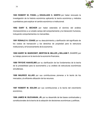 34



1993 ROBERT W. FOGEL y DOUGLASS C. NORTH por haber renovado la
investigación de la historia económica aplicando la teoría económica y métodos
cuantitativos para explicar el cambio económico e institucional.


1992 GARY S. BECKER por haber extendido el dominio del análisis
microeconómico a un amplio campo del comportamiento y la interacción humanos,
incluyendo comportamientos no mercantiles.


1991 RONALD H. COASE por su descubrimiento y clarificación del significado de
los costos de transacción y los derechos de propiedad para la estructura
institucional y el funcionamiento de la economía.


1990 HARRY M. MARKOWIT, MERTON M. MILLER y WILLIAM F. SHARPE por
su trabajo pionero en la teoría de la economía financiera.


1989 TRYGVE HAAVELMO por su clarificación de los fundamentos de la teoría
de la probabilidad para la econometría y su análisis de estructuras económicas
simultáneas.


1988 MAURICE ALLAIS por sus contribuciones pioneras a la teoría de los
mercados y la eficiente utilización de los recursos.




1987 ROBERT M. SOLOW por sus contribuciones a la teoría del crecimiento
económico.


1986 JAMES M. BUCHANAN, JR. por su desarrollo de las bases contractuales y
constitucionales de la teoría de la adopción de decisiones económicas y políticas.
 