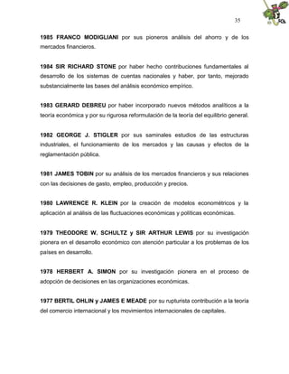 35


1985 FRANCO MODIGLIANI por sus pioneros análisis del ahorro y de los
mercados financieros.


1984 SIR RICHARD STONE por haber hecho contribuciones fundamentales al
desarrollo de los sistemas de cuentas nacionales y haber, por tanto, mejorado
substancialmente las bases del análisis económico empírico.


1983 GERARD DEBREU por haber incorporado nuevos métodos analíticos a la
teoría económica y por su rigurosa reformulación de la teoría del equilibrio general.


1982 GEORGE J. STIGLER por sus saminales estudios de las estructuras
industriales, el funcionamiento de los mercados y las causas y efectos de la
reglamentación pública.


1981 JAMES TOBIN por su análisis de los mercados financieros y sus relaciones
con las decisiones de gasto, empleo, producción y precios.


1980 LAWRENCE R. KLEIN por la creación de modelos econométricos y la
aplicación al análisis de las fluctuaciones económicas y políticas económicas.


1979 THEODORE W. SCHULTZ y SIR ARTHUR LEWIS por su investigación
pionera en el desarrollo económico con atención particular a los problemas de los
países en desarrollo.


1978 HERBERT A. SIMON por su investigación pionera en el proceso de
adopción de decisiones en las organizaciones económicas.


1977 BERTIL OHLIN y JAMES E MEADE por su rupturista contribución a la teoría
del comercio internacional y los movimientos internacionales de capitales.
 
