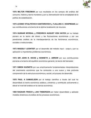 36


1976 MILTON FRIEDMAN por sus resultados en los campos del análisis del
consumo, historia y teoría monetaria y por su demostración de la complejidad de la
política de estabilización.


1975 LEONID VITALIYEVICH KANTOROVICH y TJALLING C. KOOPMANS por
sus contribuciones a la teoría de la óptima localización de recursos.


1974 GUNNAR MYRDAL y FRIEDRICH AUGUST VON HAYEK por su trabajo
pionero en la teoría del dinero y las fluctuaciones económicas y por sus
penetrantes análisis de la interdependencia de los fenómenos económicos,
sociales e institucionales.


1973 WASSILY LEONTIEF por el desarrollo del método input - output y por su
aplicación a importantes problemas económicos.


1972 SIR JOHN R. HICKS y KENNETH J. ARROW por sus contribuciones
pioneras a la teoría del equilibrio económico general y la teoría del bienestar.


1971 SIMON KUZNETS por sus empíricamente fundamentadas interpretaciones
del crecimiento económico que ha conducido a una nueva y más profunda
comprensión de la estructura económica y social y el proceso de desarrollo.


1970 PAUL A SAMUELSON por el trabajo científico a través del cual ha
desarrollado la teoría económica estática y dinámica y contribuido activamente a
elevar el nivel del análisis en la ciencia económica.


1969 RAGNAR FRISCH y JAN TINBERGEN por haber desarrollado y aplicado
modelos dinámicos al análisis de los procesos económicos.
 