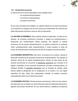 37


1.2.1 El árbol de la economía.
La economía como ciencia está ligada a tres variables clave:
          -   Los acontecimientos pasados.
          -   Los hechos contemporáneos.
          -   Las leyes económicas.


Es así como de estas tres variables y su relación directa con la ciencia económica
se encuentran los orígenes de las tres ramas que fundamentan las ciencias que
tratan del proceso económico como se verá a continuación:


LA HISTORIA ECONÓMICA. Esta vertiente estudia el desarrollo, a través de los
tiempos, de procesos económicos concretos y analiza los acontecimientos y
situaciones que fundamentaron dichos procesos. Por ejemplo, la historia
económica de los países latinoamericanos. La historia económica no pretende
medir cuantitativamente estos acontecimientos ni busca estudiar el modo de
acción de cierta formación social porque de ello se encarga la economía política.


LA ECONOMÍA DESCRIPTIVA. Esta rama, al contrario de la anterior, estudia el
desarrollo concreto de los procesos económicos contemporáneos. Por ejemplo, la
situación actual de los países latinoamericanos. Dentro de este brazo de las
ciencias económicas se encuentra la estadística económica que consiste en el
registro cuantitativo de los procesos económicos concretos contemporáneos; se
distingue también la geografía económica que se encarga de estudiar estos
hechos desde la perspectiva de su localización en el mundo o en una región
específica de éste. Estas dos subdivisiones también se podrían encontrar
eventualmente dentro de la historia económica


LA ECONOMÍA POLÍTICA. Estudia las leyes económicas o dicho de otra manera,
las relaciones que se repiten con cierta frecuencia entre los diferentes elementos y
agentes del proceso económico. Es una ciencia teórica y establece la existencia
 