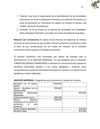 39



   1. Tesorero: que será el responsable de la administración de las actividades
      financieros, así como la planeación financiera y la obtención de fondos y la
      toma de decisiones en Inversiones de capital y el manejo de efectivo, del
      crédito y del fondo de pensiones.
   2. Contralor: es el que dirige por lo general las actividades de contabilidad,
      tanto corporativa financiera y de costos, así como el manejo de impuestos.


Relación con la Economía. El campo de las finanzas se relacionan de manera
cercana con la Economía ya que se debe conocer la estructura económica y estar
al tanto de las consecuencias de los niveles de variación de la actividad
económica y de los cambios en la política económica.


El principio económico más importante que utilizan las finanzas para la
administración es el ANÁLISIS MARGINAL, el cual establece que es necesario
TOMAR DECISIONES FINANCIERAS e intervenir en la Economía solo cuando los
beneficios adicionales excedan a los costos agregados y teniendo como
consecuencia que todas las decisiones financieras se orientan a un cálculo de sus
beneficios y costos marginales.


ANÁLISIS MARGINAL: Imaginemos que compramos un equipo de computo.
Beneficio con el equipo                     $100,000
Nuevo
Menos : Beneficio con el                     $35,000
equipo usado.
Beneficios     Adicionales                                               $65,000
Marginales
Costo del equipo nuevo                       $80,000
Menos:             Ingresos                  $28,000
obtenidos por la cuenta (si
vendemos        el      que
tenemos)
Costo marginal agregado                                                  $52,000
Beneficio Neto                                                           $13,000
 