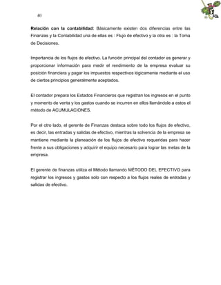40


Relación con la contabilidad: Básicamente existen dos diferencias entre las
Finanzas y la Contabilidad una de ellas es : Flujo de efectivo y la otra es : la Toma
de Decisiones.


Importancia de los flujos de efectivo. La función principal del contador es generar y
proporcionar información para medir el rendimiento de la empresa evaluar su
posición financiera y pagar los impuestos respectivos lógicamente mediante el uso
de ciertos principios generalmente aceptados.


El contador prepara los Estados Financieros que registran los ingresos en el punto
y momento de venta y los gastos cuando se incurren en ellos llamándole a estos el
método de ACUMULACIONES.


Por el otro lado, el gerente de Finanzas destaca sobre todo los flujos de efectivo,
es decir, las entradas y salidas de efectivo, mientras la solvencia de la empresa se
mantiene mediante la planeación de los flujos de efectivo requeridas para hacer
frente a sus obligaciones y adquirir el equipo necesario para lograr las metas de la
empresa.


El gerente de finanzas utiliza el Método llamando MÉTODO DEL EFECTIVO para
registrar los ingresos y gastos solo con respecto a los flujos reales de entradas y
salidas de efectivo.
 
