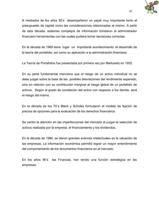 43


A mediados de los años 50’s desempeñaron un papel muy importante tanto el
presupuesto de capital como las consideraciones relacionadas al mismo. A partir
de esta década, sistemas complejos de información brindaron al administrador
financiero herramientas con las cuales pudiera tomar decisiones correctas.


En la década de 1960 tiene lugar un importante acontecimiento: el desarrollo de
la teoría del portafolio, así como su aplicación a la administración financiera.


La Teoría de Portafolios fue presentada por primera vez por Markowitz en 1952.


En su parte fundamental menciona que el riesgo de un activo individual no se
debe juzgar sobre la base de las posibles desviaciones del rendimiento esperado,
sino en relación con su contribución marginal al riesgo global de un portafolio de
activos. Según el grado de correlación del activo con respecto a los demás, será
el riesgo del mismo.


En la década de los 70´s Black y Scholes formularon el modelo de fijación de
precios de opciones para la evaluación de los derechos financieros.


Se centro la atención en las imperfecciones del mercado al juzgar la selección de
activos realizada por la empresa, el financiamiento y los dividendos.


En la década de 1980, se dieron grandes avances intelectuales en la valuación de
las empresas. La información económica permitió lograr un mayor entendimiento
del comportamiento de los documentos financieros en el mercado.


En los años 90’s       las Finanzas, han tenido una función estratégica en las
empresas.
 
