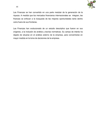 44


Las Finanzas se han convertido en una parte medular de la generación de la
riqueza. A medida que los mercados financieros internacionales se integran, las
finanzas se enfocan a la búsqueda de las mejores oportunidades tanto dentro
como fuera de sus fronteras.


Las Finanzas han evolucionado de un estudio descriptivo que fueron en sus
orígenes, a la inclusión de análisis y teorías normativas. Su campo de interés ha
dejado de situarse en el análisis externo de la empresa, para concentrarse en
mayor medida en la toma de decisiones de la empresa.
 
