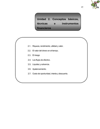 45




           Unidad 2. Conceptos básicos,
           técnicas              e         instrumentos
           financieros




2.1 . Riqueza, rendimiento, utilidad y valor.

2.2. El valor del dinero en el tiempo.

2.3. El riesgo

2.4. Los flujos de efectivo.

2.5. Liquidez y solvencia.

2.6. Apalancamiento.

2.7. Costo de oportunidad, interés y descuento.
 