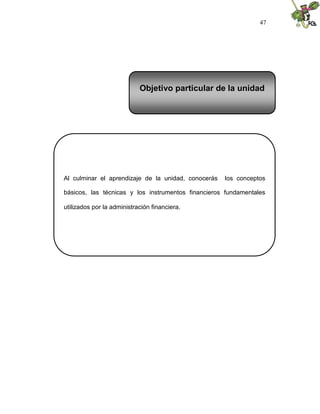 47




                            Objetivo particular de la unidad




Al culminar el aprendizaje de la unidad, conocerás   los conceptos

básicos, las técnicas y los instrumentos financieros fundamentales

utilizados por la administración financiera.
 