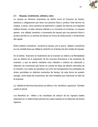 49



2.1 .   Riqueza, rendimiento, utilidad y valor.
La riqueza en términos financieros se define como el Conjunto de bienes,
derechos y obligaciones que tiene una persona física o jurídica. Este término se
emplea, a veces, como sinónimo de patrimonio o capital. Se trata de una magnitud
estática (fondo), al estar siempre referida a un momento en el tiempo. La riqueza
genera una utilidad, beneficio o incremento de riqueza que una persona física o
jurídica percibe en un período de tiempo en forma de retribuciones o rendimientos
del capital.


Dicha utilidad o beneficios aumenta la riqueza, por lo que la utilidad o beneficios
es una variable flujo que refleja la variación en el tiempo de dos niveles de riqueza.


En el ámbito financiero el rendimiento de la inversión se refiere a la Rentabilidad
que se obtiene de la asignación de los recursos financieros a los proyectos de
inversión, y que se estima mediante unos métodos o criterios de valoración y
selección de inversiones que tienen en cuenta los flujos de efectivo derivados de
la inversión, los cuales se actualizan con el fin de homogeneizar las cantidades de
dinero percibidas en distintos momentos de tiempo; de esta forma se pueden
escoger, entre todas las inversiones, las más rentables que maximicen el valor de
la empresa.


La utilidad en términos financieros se refiere a los beneficio o ganancia. También
usado en plural.


Los Beneficio se     refiere a los resultados de deducir de los ingresos totales
obtenidos en un determinado período los costes habidos en la obtención de dichos
ingresos
 